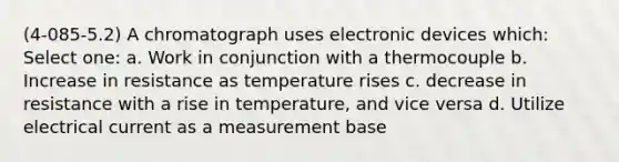 (4-085-5.2) A chromatograph uses electronic devices which: Select one: a. Work in conjunction with a thermocouple b. Increase in resistance as temperature rises c. decrease in resistance with a rise in temperature, and vice versa d. Utilize electrical current as a measurement base