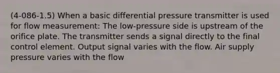 (4-086-1.5) When a basic differential pressure transmitter is used for flow measurement: The low-pressure side is upstream of the orifice plate. The transmitter sends a signal directly to the final control element. Output signal varies with the flow. Air supply pressure varies with the flow