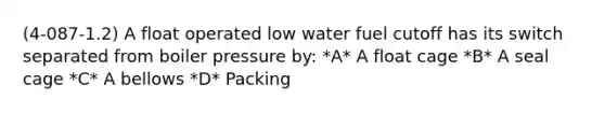 (4-087-1.2) A float operated low water fuel cutoff has its switch separated from boiler pressure by: *A* A float cage *B* A seal cage *C* A bellows *D* Packing