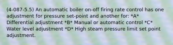 (4-087-5.5) An automatic boiler on-off firing rate control has one adjustment for pressure set-point and another for: *A* Differential adjustment *B* Manual or automatic control *C* Water level adjustment *D* High steam pressure limit set point adjustment.