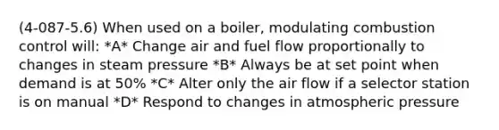 (4-087-5.6) When used on a boiler, modulating combustion control will: *A* Change air and fuel flow proportionally to changes in steam pressure *B* Always be at set point when demand is at 50% *C* Alter only the air flow if a selector station is on manual *D* Respond to changes in atmospheric pressure