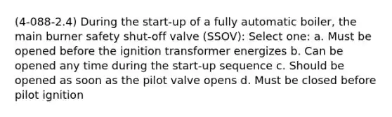 (4-088-2.4) During the start-up of a fully automatic boiler, the main burner safety shut-off valve (SSOV): Select one: a. Must be opened before the ignition transformer energizes b. Can be opened any time during the start-up sequence c. Should be opened as soon as the pilot valve opens d. Must be closed before pilot ignition