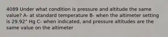 4089 Under what condition is pressure and altitude the same value? A- at standard temperature B- when the altimeter setting is 29.92" Hg C- when indicated, and pressure altitudes are the same value on the altimeter