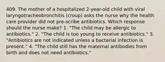 409. The mother of a hospitalized 2-year-old child with viral laryngotracheobronchitis (croup) asks the nurse why the health care provider did not pre-scribe antibiotics. Which response should the nurse make? 1. "The child may be allergic to antibiotics." 2. "The child is too young to receive antibiotics." 3. "Antibiotics are not indicated unless a bacterial infection is present." 4. "The child still has the maternal antibodies from birth and does not need antibiotics."