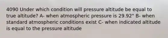 4090 Under which condition will pressure altitude be equal to true altitude? A- when atmospheric pressure is 29.92" B- when standard atmospheric conditions exist C- when indicated altitude is equal to the pressure altitude