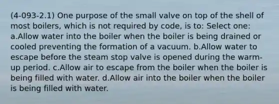 (4-093-2.1) One purpose of the small valve on top of the shell of most boilers, which is not required by code, is to: Select one: a.Allow water into the boiler when the boiler is being drained or cooled preventing the formation of a vacuum. b.Allow water to escape before the steam stop valve is opened during the warm-up period. c.Allow air to escape from the boiler when the boiler is being filled with water. d.Allow air into the boiler when the boiler is being filled with water.