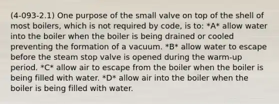 (4-093-2.1) One purpose of the small valve on top of the shell of most boilers, which is not required by code, is to: *A* allow water into the boiler when the boiler is being drained or cooled preventing the formation of a vacuum. *B* allow water to escape before the steam stop valve is opened during the warm-up period. *C* allow air to escape from the boiler when the boiler is being filled with water. *D* allow air into the boiler when the boiler is being filled with water.