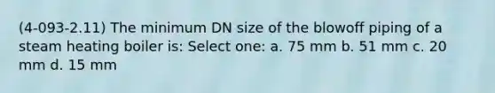 (4-093-2.11) The minimum DN size of the blowoff piping of a steam heating boiler is: Select one: a. 75 mm b. 51 mm c. 20 mm d. 15 mm