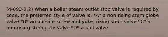 (4-093-2.2) When a boiler steam outlet stop valve is required by code, the preferred style of valve is: *A* a non-rising stem globe valve *B* an outside screw and yoke, rising stem valve *C* a non-rising stem gate valve *D* a ball valve