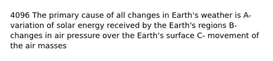 4096 The primary cause of all changes in Earth's weather is A-variation of solar energy received by the Earth's regions B-changes in air pressure over the Earth's surface C- movement of the air masses