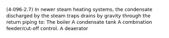 (4-096-2.7) In newer steam heating systems, the condensate discharged by the steam traps drains by gravity through the return piping to: The boiler A condensate tank A combination feeder/cut-off control. A deaerator