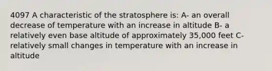 4097 A characteristic of the stratosphere is: A- an overall decrease of temperature with an increase in altitude B- a relatively even base altitude of approximately 35,000 feet C- relatively small changes in temperature with an increase in altitude