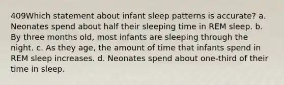 409Which statement about infant sleep patterns is accurate? a. Neonates spend about half their sleeping time in REM sleep. b. By three months old, most infants are sleeping through the night. c. As they age, the amount of time that infants spend in REM sleep increases. d. Neonates spend about one-third of their time in sleep.