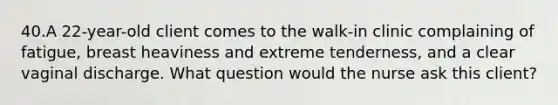 40.A 22-year-old client comes to the walk-in clinic complaining of fatigue, breast heaviness and extreme tenderness, and a clear vaginal discharge. What question would the nurse ask this client?