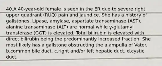 40.A 40-year-old female is seen in the ER due to severe right upper quadrant (RUQ) pain and jaundice. She has a history of gallstones. Lipase, amylase, aspartate transaminase (AST), alanine transaminase (ALT) are normal while γ-glutamyl transferase (GGT) is elevated. Total bilirubin is elevated with direct bilirubin being the predominantly increased fraction. She most likely has a gallstone obstructing the a.ampulla of Vater. b.common bile duct. c.right and/or left hepatic duct. d.cystic duct.