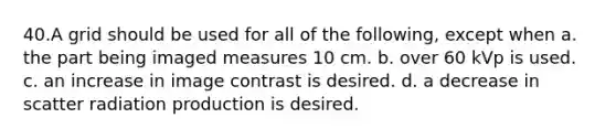 40.​A grid should be used for all of the following, except when a. the part being imaged measures 10 cm. b. over 60 kVp is used. c. an increase in image contrast is desired. d. a decrease in scatter radiation production is desired.