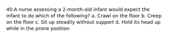 40.A nurse assessing a 2-month-old infant would expect the infant to do which of the following? a. Crawl on the floor b. Creep on the floor c. Sit up steadily without support d. Hold its head up while in the prone position