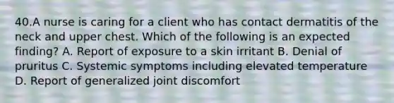 40.A nurse is caring for a client who has contact dermatitis of the neck and upper chest. Which of the following is an expected finding? A. Report of exposure to a skin irritant B. Denial of pruritus C. Systemic symptoms including elevated temperature D. Report of generalized joint discomfort