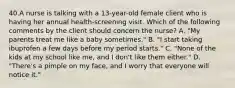 40.A nurse is talking with a 13-year-old female client who is having her annual health-screening visit. Which of the following comments by the client should concern the nurse? A. "My parents treat me like a baby sometimes." B. "I start taking ibuprofen a few days before my period starts." C. "None of the kids at my school like me, and I don't like them either." D. "There's a pimple on my face, and I worry that everyone will notice it."