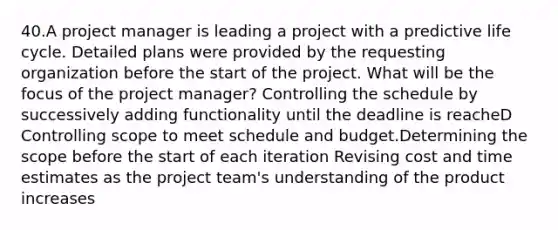 40.A project manager is leading a project with a predictive life cycle. Detailed plans were provided by the requesting organization before the start of the project. What will be the focus of the project manager? Controlling the schedule by successively adding functionality until the deadline is reacheD Controlling scope to meet schedule and budget.Determining the scope before the start of each iteration Revising cost and time estimates as the project team's understanding of the product increases