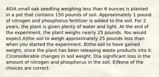 40)A small oak seedling weighing less than 6 ounces is planted in a pot that contains 150 pounds of soil. Approximately 1 pound of nitrogen and phosphorus fertilizer is added to the soil. For 2 years, the plant is given plenty of water and light. At the end of the experiment, the plant weighs nearly 25 pounds. You would expect A)the soil to weigh approximately 25 pounds less than when you started the experiment. B)the soil to have gained weight, since the plant has been releasing waste products into it. C)considerable changes in soil weight. D)a significant loss in the amount of nitrogen and phosphorus in the soil. E)None of the choices are correct.