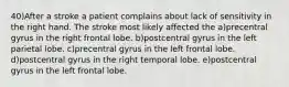 40)After a stroke a patient complains about lack of sensitivity in the right hand. The stroke most likely affected the a)precentral gyrus in the right frontal lobe. b)postcentral gyrus in the left parietal lobe. c)precentral gyrus in the left frontal lobe. d)postcentral gyrus in the right temporal lobe. e)postcentral gyrus in the left frontal lobe.