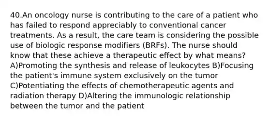 40.An oncology nurse is contributing to the care of a patient who has failed to respond appreciably to conventional cancer treatments. As a result, the care team is considering the possible use of biologic response modifiers (BRFs). The nurse should know that these achieve a therapeutic effect by what means? A)Promoting the synthesis and release of leukocytes B)Focusing the patient's immune system exclusively on the tumor C)Potentiating the effects of chemotherapeutic agents and radiation therapy D)Altering the immunologic relationship between the tumor and the patient