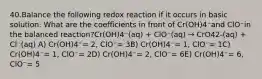 40.Balance the following redox reaction if it occurs in basic solution. What are the coefficients in front of Cr(OH)4⁻and ClO⁻in the balanced reaction?Cr(OH)4⁻(aq) + ClO⁻(aq) → CrO42-(aq) + Cl⁻(aq) A) Cr(OH)4⁻= 2, ClO⁻= 3B) Cr(OH)4⁻= 1, ClO⁻= 1C) Cr(OH)4⁻= 1, ClO⁻= 2D) Cr(OH)4⁻= 2, ClO⁻= 6E) Cr(OH)4⁻= 6, ClO⁻= 5