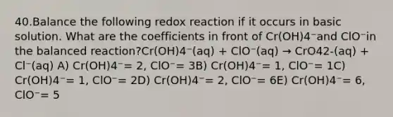 40.Balance the following redox reaction if it occurs in basic solution. What are the coefficients in front of Cr(OH)4⁻and ClO⁻in the balanced reaction?Cr(OH)4⁻(aq) + ClO⁻(aq) → CrO42-(aq) + Cl⁻(aq) A) Cr(OH)4⁻= 2, ClO⁻= 3B) Cr(OH)4⁻= 1, ClO⁻= 1C) Cr(OH)4⁻= 1, ClO⁻= 2D) Cr(OH)4⁻= 2, ClO⁻= 6E) Cr(OH)4⁻= 6, ClO⁻= 5