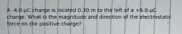 A -4.0-µC charge is located 0.30 m to the left of a +6.0-µC charge. What is the magnitude and direction of the electrostatic force on the positive charge?