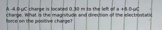 A -4.0-µC charge is located 0.30 m to the left of a +6.0-µC charge. What is the magnitude and direction of the electrostatic force on the positive charge?