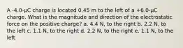 A -4.0-µC charge is located 0.45 m to the left of a +6.0-µC charge. What is the magnitude and direction of the electrostatic force on the positive charge? a. 4.4 N, to the right b. 2.2 N, to the left c. 1.1 N, to the right d. 2.2 N, to the right e. 1.1 N, to the left