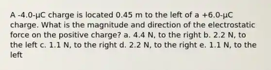 A -4.0-µC charge is located 0.45 m to the left of a +6.0-µC charge. What is the magnitude and direction of the electrostatic force on the positive charge? a. 4.4 N, to the right b. 2.2 N, to the left c. 1.1 N, to the right d. 2.2 N, to the right e. 1.1 N, to the left