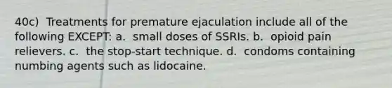 40c) ​ Treatments for premature ejaculation include all of the following EXCEPT: a. ​ small doses of SSRIs. b. ​ opioid pain relievers. c. ​ the stop-start technique. d. ​ condoms containing numbing agents such as lidocaine.