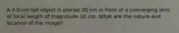 A 4.0-cm tall object is placed 20 cm in front of a converging lens of focal length of magnitude 10 cm. What are the nature and location of the image?