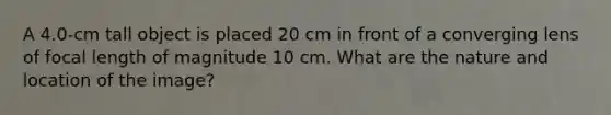 A 4.0-cm tall object is placed 20 cm in front of a converging lens of focal length of magnitude 10 cm. What are the nature and location of the image?