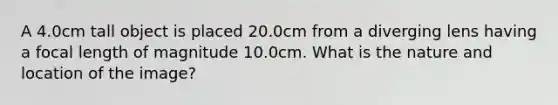 A 4.0cm tall object is placed 20.0cm from a diverging lens having a focal length of magnitude 10.0cm. What is the nature and location of the image?