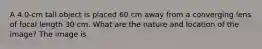 A 4.0-cm tall object is placed 60 cm away from a converging lens of focal length 30 cm. What are the nature and location of the image? The image is