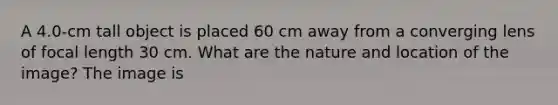 A 4.0-cm tall object is placed 60 cm away from a converging lens of focal length 30 cm. What are the nature and location of the image? The image is