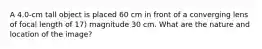 A 4.0-cm tall object is placed 60 cm in front of a converging lens of focal length of 17) magnitude 30 cm. What are the nature and location of the image?