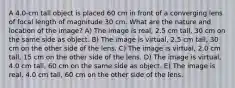 A 4.0-cm tall object is placed 60 cm in front of a converging lens of focal length of magnitude 30 cm. What are the nature and location of the image? A) The image is real, 2.5 cm tall, 30 cm on the same side as object. B) The image is virtual, 2.5 cm tall, 30 cm on the other side of the lens. C) The image is virtual, 2.0 cm tall, 15 cm on the other side of the lens. D) The image is virtual, 4.0 cm tall, 60 cm on the same side as object. E) The image is real, 4.0 cm tall, 60 cm on the other side of the lens.