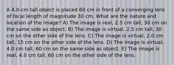 A 4.0-cm tall object is placed 60 cm in front of a converging lens of focal length of magnitude 30 cm. What are the nature and location of the image? A) The image is real, 2.5 cm tall, 30 cm on the same side as object. B) The image is virtual, 2.5 cm tall, 30 cm on the other side of the lens. C) The image is virtual, 2.0 cm tall, 15 cm on the other side of the lens. D) The image is virtual, 4.0 cm tall, 60 cm on the same side as object. E) The image is real, 4.0 cm tall, 60 cm on the other side of the lens.