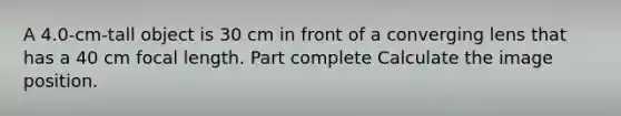 A 4.0-cm-tall object is 30 cm in front of a converging lens that has a 40 cm focal length. Part complete Calculate the image position.