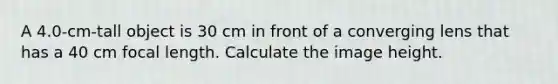 A 4.0-cm-tall object is 30 cm in front of a converging lens that has a 40 cm focal length. Calculate the image height.