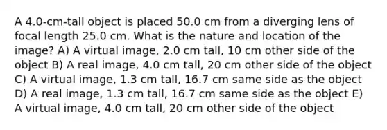 A 4.0-cm-tall object is placed 50.0 cm from a diverging lens of focal length 25.0 cm. What is the nature and location of the image? A) A virtual image, 2.0 cm tall, 10 cm other side of the object B) A real image, 4.0 cm tall, 20 cm other side of the object C) A virtual image, 1.3 cm tall, 16.7 cm same side as the object D) A real image, 1.3 cm tall, 16.7 cm same side as the object E) A virtual image, 4.0 cm tall, 20 cm other side of the object