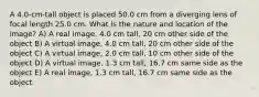 A 4.0-cm-tall object is placed 50.0 cm from a diverging lens of focal length 25.0 cm. What is the nature and location of the image? A) A real image, 4.0 cm tall, 20 cm other side of the object B) A virtual image, 4.0 cm tall, 20 cm other side of the object C) A virtual image, 2.0 cm tall, 10 cm other side of the object D) A virtual image, 1.3 cm tall, 16.7 cm same side as the object E) A real image, 1.3 cm tall, 16.7 cm same side as the object