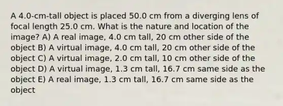 A 4.0-cm-tall object is placed 50.0 cm from a diverging lens of focal length 25.0 cm. What is the nature and location of the image? A) A real image, 4.0 cm tall, 20 cm other side of the object B) A virtual image, 4.0 cm tall, 20 cm other side of the object C) A virtual image, 2.0 cm tall, 10 cm other side of the object D) A virtual image, 1.3 cm tall, 16.7 cm same side as the object E) A real image, 1.3 cm tall, 16.7 cm same side as the object