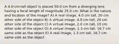 A 4.0-cm-tall object is placed 50.0 cm from a diverging lens having a focal length of magnitude 25.0 cm. What is the nature and location of the image? A) A real image, 4.0 cm tall, 20 cm other side of the object B) A virtual image, 4.0 cm tall, 20 cm other side of the object C) A virtual image, 2.0 cm tall, 10 cm other side of the object D) A virtual image, 1.3 cm tall, 16.7 cm same side as the object E) A real image, 1.3 cm tall, 16.7 cm same side as the object