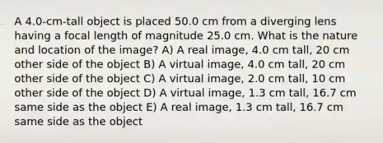 A 4.0-cm-tall object is placed 50.0 cm from a diverging lens having a focal length of magnitude 25.0 cm. What is the nature and location of the image? A) A real image, 4.0 cm tall, 20 cm other side of the object B) A virtual image, 4.0 cm tall, 20 cm other side of the object C) A virtual image, 2.0 cm tall, 10 cm other side of the object D) A virtual image, 1.3 cm tall, 16.7 cm same side as the object E) A real image, 1.3 cm tall, 16.7 cm same side as the object