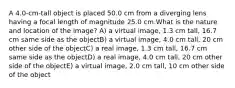 A 4.0-cm-tall object is placed 50.0 cm from a diverging lens having a focal length of magnitude 25.0 cm.What is the nature and location of the image? A) a virtual image, 1.3 cm tall, 16.7 cm same side as the objectB) a virtual image, 4.0 cm tall, 20 cm other side of the objectC) a real image, 1.3 cm tall, 16.7 cm same side as the objectD) a real image, 4.0 cm tall, 20 cm other side of the objectE) a virtual image, 2.0 cm tall, 10 cm other side of the object